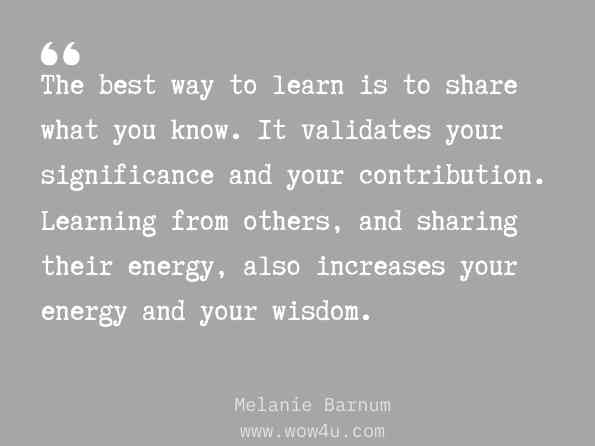 The best way to learn is to share what you know. It validates your significance and your contribution. Learning from others, and sharing their energy, also increases your energy and your wisdom. Melanie Barnum, The Steady Way to Greatness: Liberate Your Intuitive 