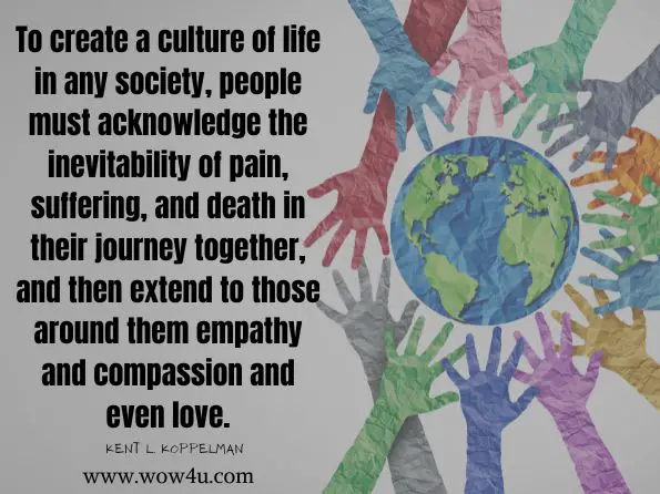 To create a culture of life in any society, people must acknowledge the inevitability of pain, suffering, and death in their journey together, and then extend to those around them empathy and compassion and even love. Kent L. Koppelman, ‎Dale A. Lund, Wrestling with the Angel