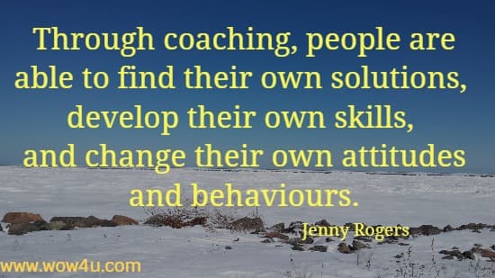 Through coaching, people are able to find their own solutions, 
develop their own skills, and change their own attitudes and behaviours. Jenny Rogers