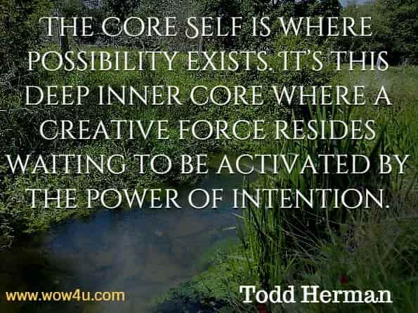 The Core Self is where possibility exists. It’s this deep inner core where a creative force resides waiting to be activated by the power of intention. Todd Herman, The Alter Ego Effect.