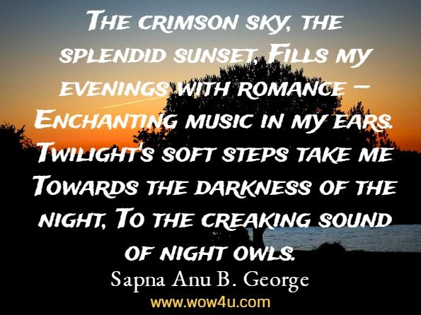 The crimson sky, the splendid sunset, Fills my evenings with romance — Enchanting music in my ears. Twilight's soft steps take me Towards the darkness of the night, To the creaking sound of night owls. Sapna Anu B. George, SONGS OF THE SOUL