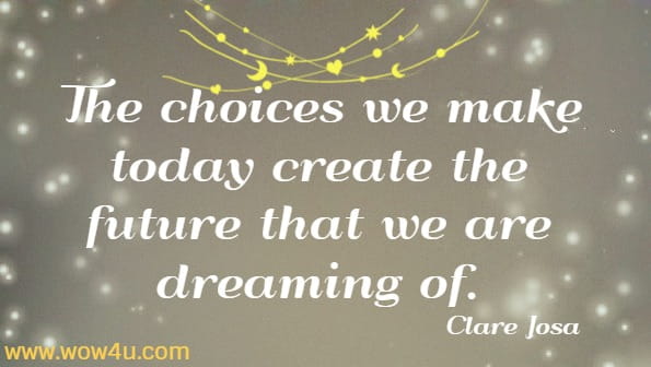 The choices we make today create the future that we are dreaming of.  Clare Josa