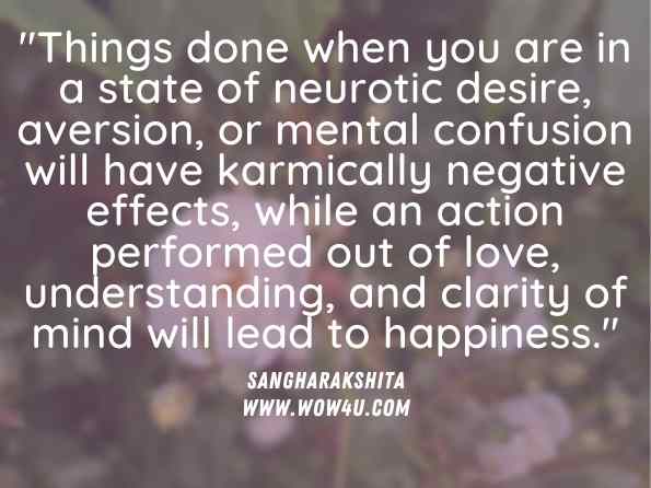 Things done when you are in a state of neurotic desire, aversion, or mental confusion will have karmically negative effects, while an action performed out of love, understanding, and clarity of mind will lead to happiness. Sangharakshita, Living with Awareness 