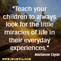 Teach your children to always look for the little miracles of life in their everyday experiences. Marianne Clyde