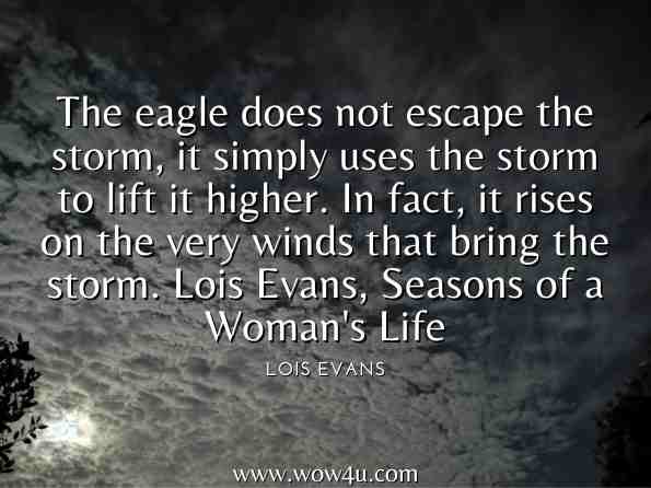 The eagle does not escape the storm, it simply uses the storm to lift it higher. In fact, it rises on the very winds that bring the storm. Lois Evans, Seasons of a Woman's Life  