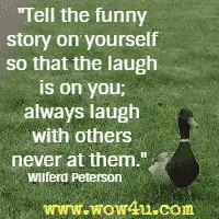 Tell the funny story on yourself so that the laugh is on you; always laugh with others never at them. Wilferd Peterson