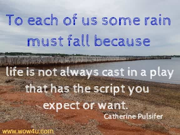 To each of us some rain must fall because life is not always cast in a play that has the script you expect or want.  Catherine Pulsifer