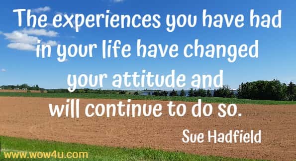 The experiences you have had in your life have changed your attitude and will continue to do so. 
Sue Hadfield