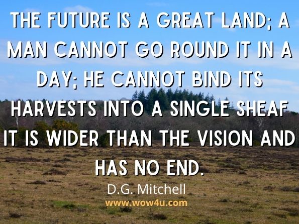 The future is a great land; a man cannot go round it in a day; he cannot bind its harvests into a single sheaf it is wider than the vision and has no end.
D.G. Mitchell