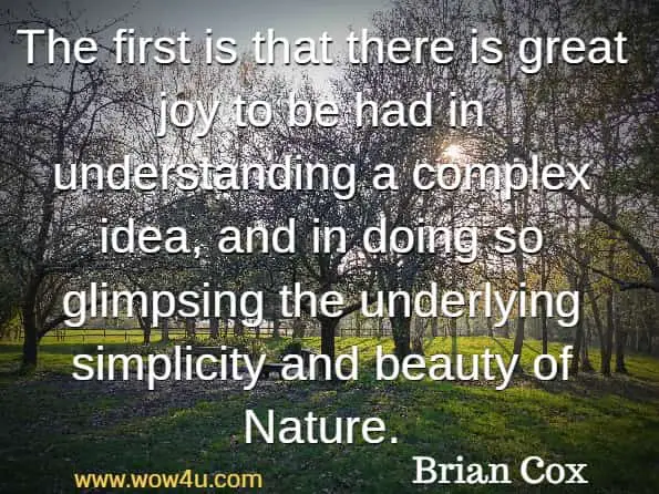 The first is that there is great joy to be had in understanding a complex idea, and in doing so glimpsing the underlying simplicity and beauty of Nature.