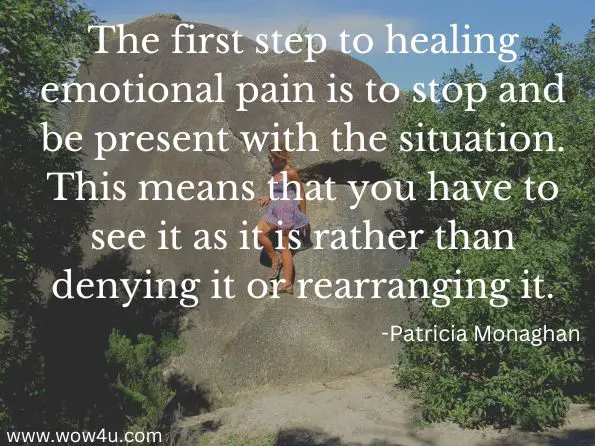 The first step to healing emotional pain is to stop and be present with the situation. This means that you have to see it as it is rather than denying it or rearranging it.