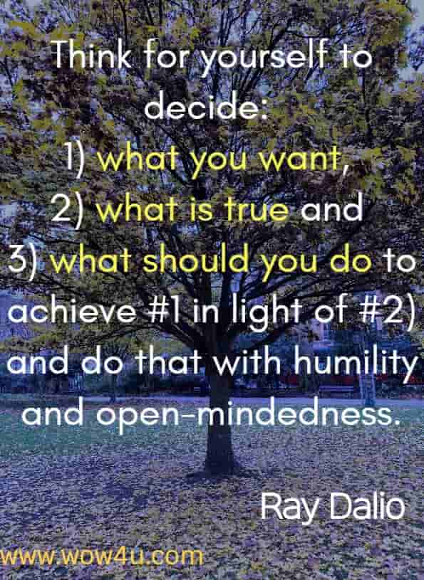Think for yourself to decide 1) what you want, 2) what is true and 3) what should you do to achieve #1 in light of #2) and do that with humility and open-mindedness. Ray Dalio - from his book - Principals: Life and Work 