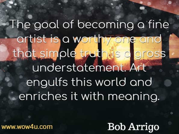The goal of becoming a fine artist is a worthy one and that simple truth is a gross understatement. Art engulfs this world and enriches it with meaning. Bob Arrigo, Developing the Artist Within You