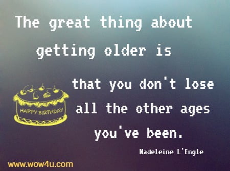 The great thing about getting older is that you don't lose all 
the other ages you've been. Madeleine L'Engle