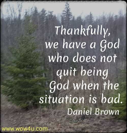 Thankfully, we have a God who does not quit being 
God when the situation is bad.  Daniel Brown