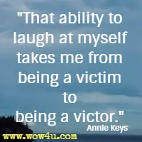 That ability to laugh at myself takes me from being a victim to being a victor.  Annie Keys