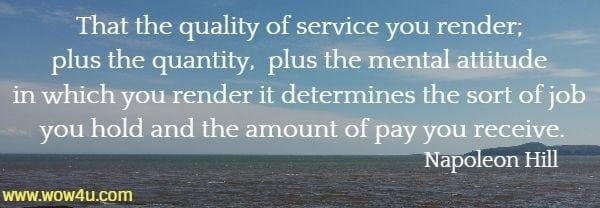 That the quality of service you render; plus the quantity, plus the mental attitude in which you render it determines the sort of job you hold and the amount of pay you receive.
 Napoleon Hill