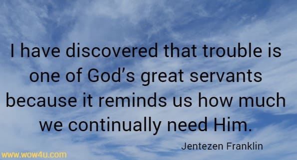 I have discovered that trouble is one of God’s great servants because it reminds us how much we continually need Him.
 Jentezen Franklin
