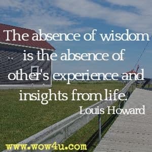 The absence of wisdom is the absence of other's experience and insights from life. Louis Howard