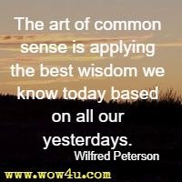 The art of common sense is applying the best wisdom we know today based on all our yesterdays. Wilfred Peterson