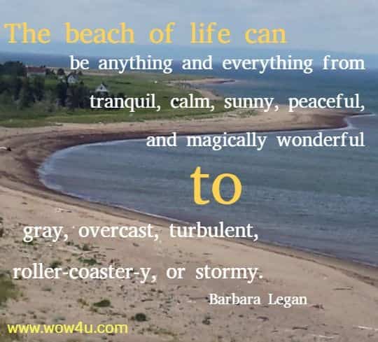 The beach of life can be anything and everything from tranquil, calm, sunny, peaceful, and magically wonderful to gray, overcast, turbulent, roller-coaster-y, or stormy.  Barbara Legan