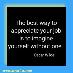 The best way to appreciate your job is to imagine yourself without one. Oscar Wilde 