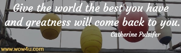Give the world the best you have and greatness will come back to you. Catherine Pulsifer