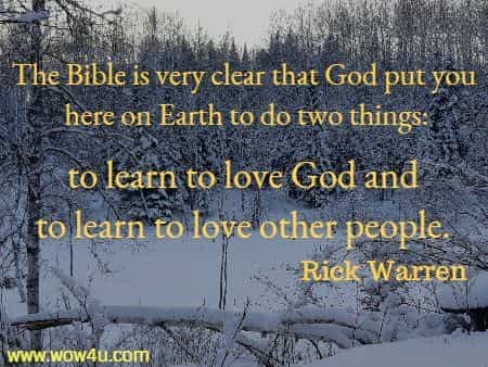 The Bible is very clear that God put you here on Earth to do two things:
 to learn to love God and to learn to love other people.
 Rick Warren