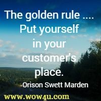 The golden rule ....: Put yourself in your customer's place. Orison Swett Marden
