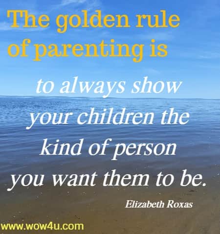 The golden rule of parenting is to always show your children the kind of 
person you want them to be. Elizabeth Roxas