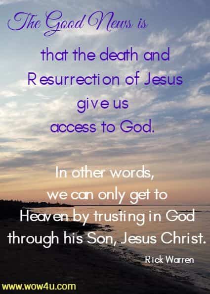 The Good News is that the death and Resurrection of Jesus give us access to God. In other words, we can only get to Heaven by trusting in God through his Son, Jesus Christ. Rick Warren