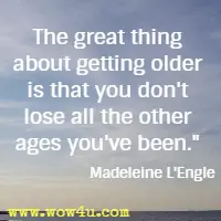 The great thing about getting older is that you don't lose all the other ages you've been.  Madeleine L'Engle