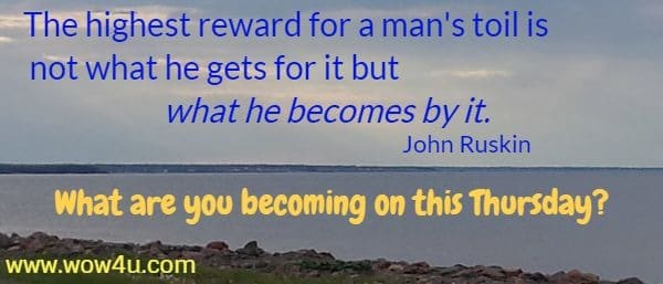 The highest reward for a man's toil is not what he gets for it but what he becomes by it. 
John Ruskin  What are you becoming on this Thursday?