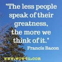 The less people speak of their greatness, the more we think of it. Francis Bacon