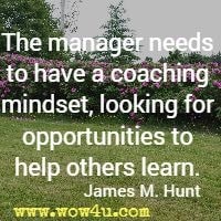 The manager needs to have a coaching mindset, looking for opportunities to help others learn. James M. Hunt