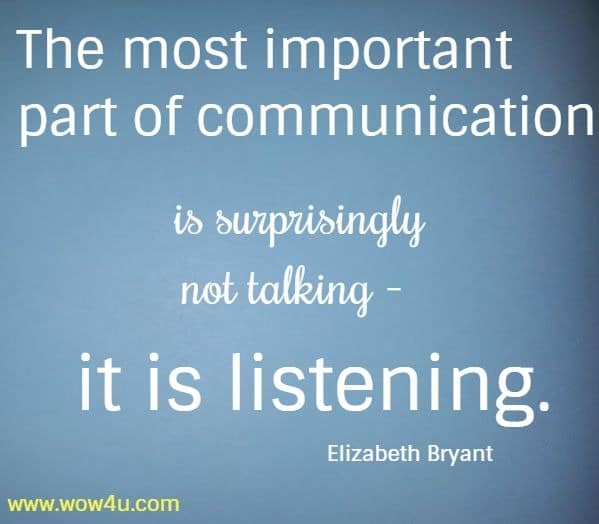 The most important part of communication is surprisingly not talking - 
 it is listening.  Elizabeth Bryant