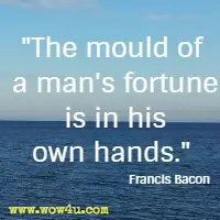 The mould of a man's fortune is in his own hands. Francis Bacon