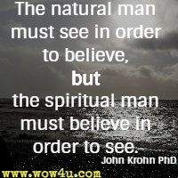 The natural man must see in order to believe, but the spiritual man must believe in order to see. John Krohn PhD