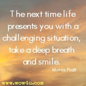 The next time life presents you with a challenging situation, 
take a deep breath and smile. Morris Pratt