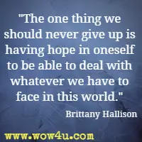 The one thing we should never give up is having hope in oneself to be able to deal with whatever we have to face in this world. Brittany Hallison