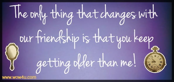 The only thing that changes with our friendship is that you keep getting 
older than me! 