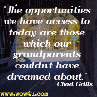The opportunities we have 
access to today are those which our grandparents couldn't have dreamed 
about. Chad Grills