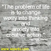The problem of life is to change worry into thinking and anxiety  into creative action