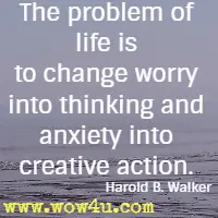 The problem of life is to change worry into thinking and anxiety into creative action. Harold B. Walker 