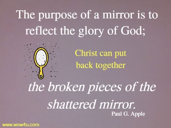 The purpose of a mirror is to reflect the glory of God; Christ can put back together the broken pieces of the shattered mirror.
Paul G. Apple