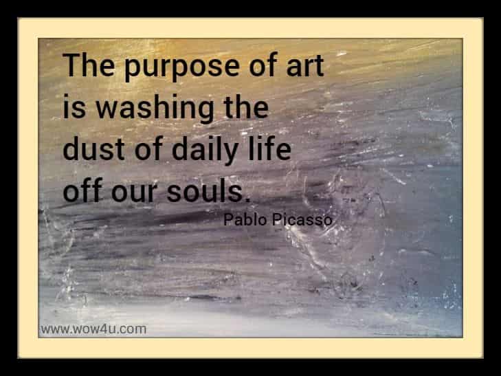 The purpose of art is washing the dust of daily life off our souls. 
  Pablo Picasso