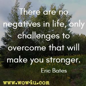 There are no negatives in life, only challenges to overcome that will make you stronger. Eric Bates 