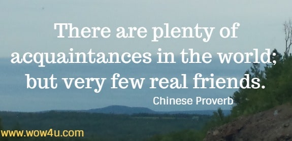 There are plenty of acquaintances in the world; but very few real friends.
 Chinese Proverb