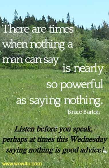 There are times when nothing a man can say is nearly so powerful as
 saying nothing. Bruce Barton  Listen before you speak, 
perhaps at times this Wednesday saying nothing is good advice!