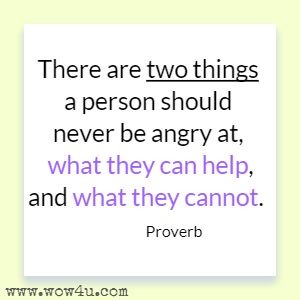 There are two things a person should never be angry at, what they can help, and what they cannot. Proverb 